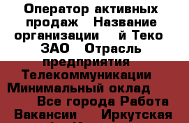 Оператор активных продаж › Название организации ­ Aй-Теко, ЗАО › Отрасль предприятия ­ Телекоммуникации › Минимальный оклад ­ 18 000 - Все города Работа » Вакансии   . Иркутская обл.,Иркутск г.